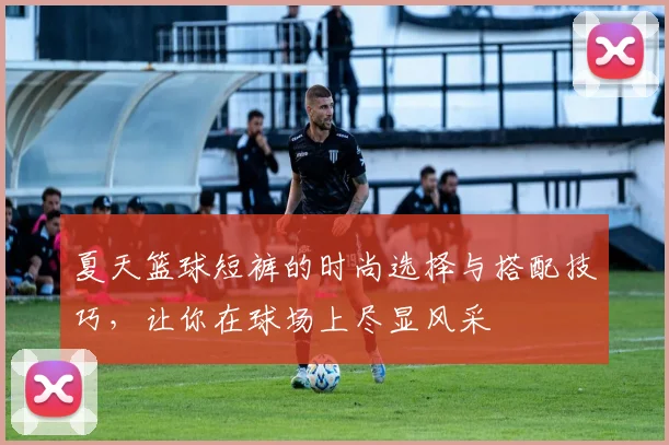 夏天篮球短裤的时尚选择与搭配技巧，让你在球场上尽显风采