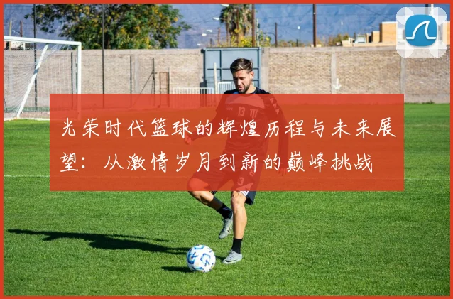 光荣时代篮球的辉煌历程与未来展望：从激情岁月到新的巅峰挑战