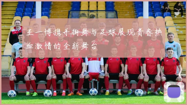 王一博携手街舞与足球展现青春热血激情的全新舞台