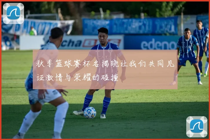 秋季篮球赛杯名揭晓让我们共同见证激情与荣耀的碰撞