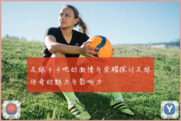 足球卡卡吧的激情与荣耀探讨足球传奇的魅力与影响力