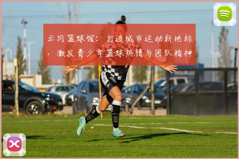 云冈篮球馆：打造城市运动新地标，激发青少年篮球热情与团队精神