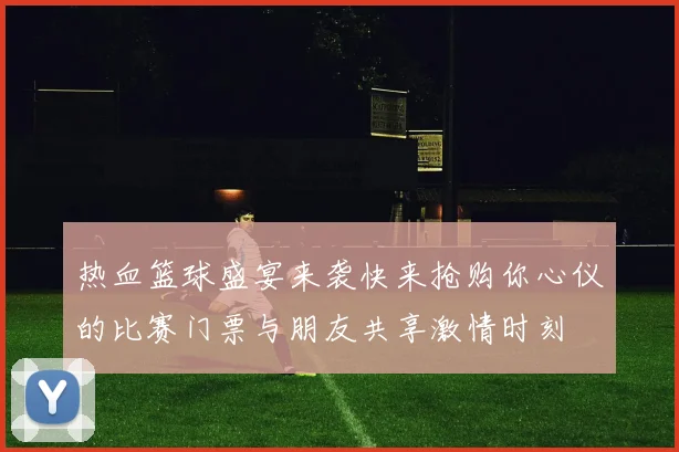 热血篮球盛宴来袭快来抢购你心仪的比赛门票与朋友共享激情时刻