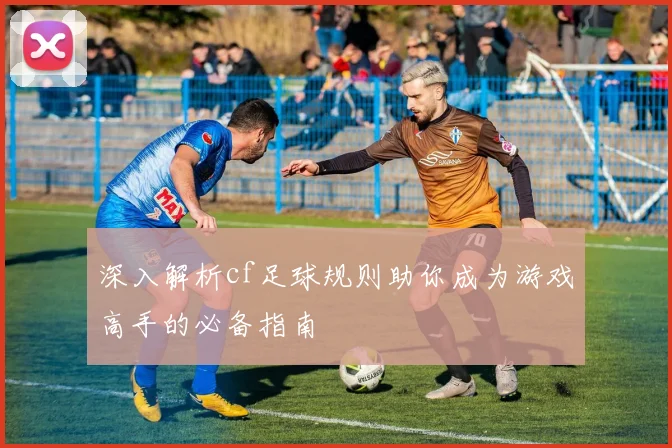 深入解析cf足球规则助你成为游戏高手的必备指南