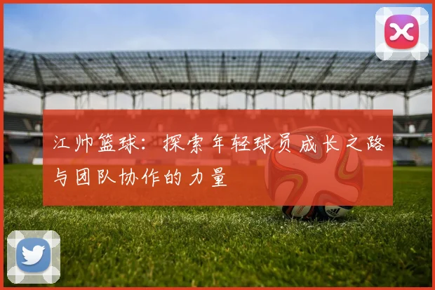 江帅篮球：探索年轻球员成长之路与团队协作的力量
