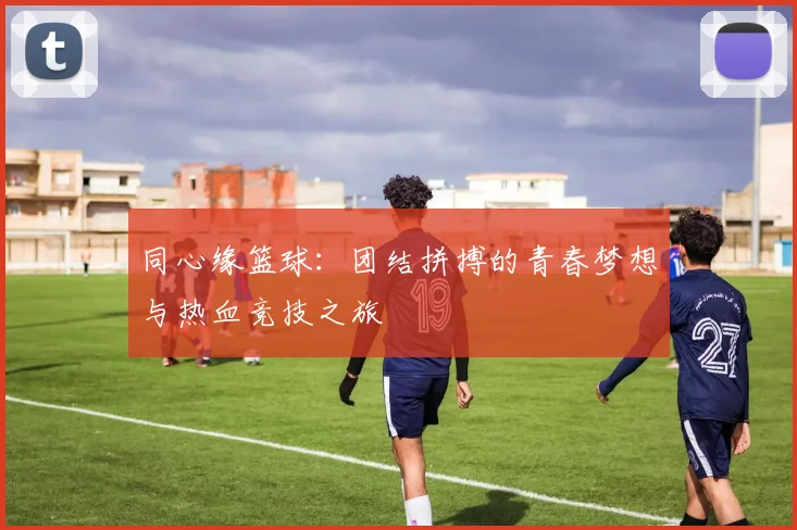 同心缘篮球：团结拼搏的青春梦想与热血竞技之旅