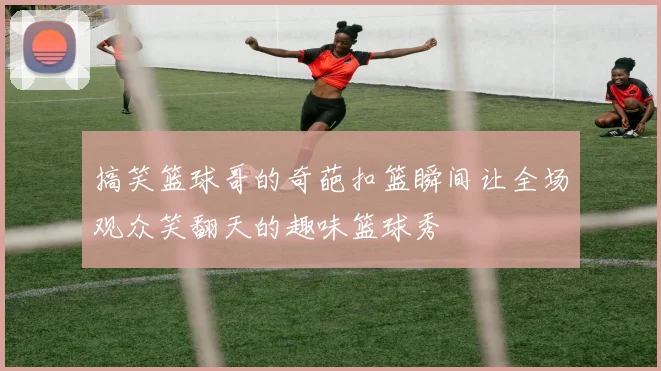 搞笑篮球哥的奇葩扣篮瞬间让全场观众笑翻天的趣味篮球秀