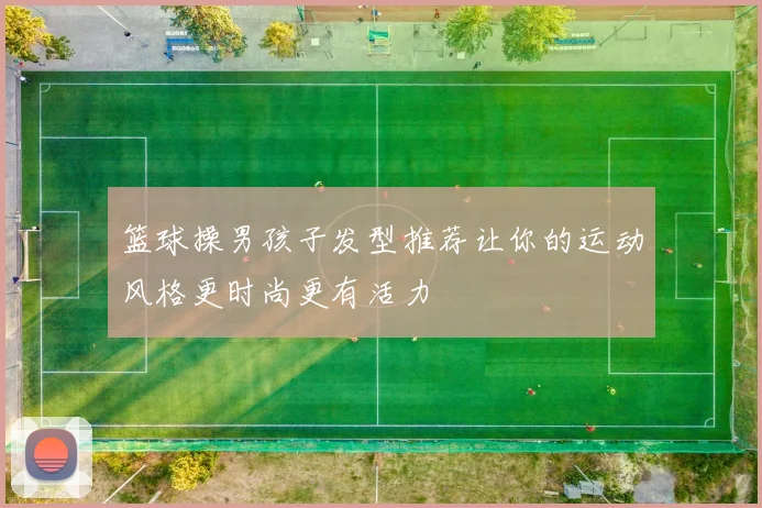 篮球操男孩子发型推荐让你的运动风格更时尚更有活力